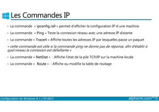Les Commandes IP 
• La commande « ipconfig /all » permet d’afficher la configuration IP d une machine 
• La commande « Ping » Teste la connexion réseau avec une adresse IP distante 
• La commande « Tracert » Affiche toutes les adresses IP par lesquelles passe un paquet 
« cette commande est utile si la commande ping ne donne pas de réponse, afin d'établir à 
quel niveau la connexion est défaillante » 
• La commande « NetStat » : Affiche l’état de la pile TCP/IP sur la machine locale 
• La commande « Route » : Affiche ou modifie la table de routage 
Configuration de Windows 8.1 (70-687) alphorm.com™© 
 