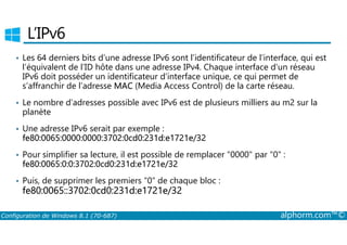 L’IPv6 
• Les 64 derniers bits d’une adresse IPv6 sont l’identificateur de l’interface, qui est 
l’équivalent de l’ID hôte dans une adresse IPv4. Chaque interface d’un réseau 
IPv6 doit posséder un identificateur d’interface unique, ce qui permet de 
s’affranchir de l’adresse MAC (Media Access Control) de la carte réseau. 
• Le nombre d’adresses possible avec IPv6 est de plusieurs milliers au m2 sur la 
planète 
Une adresse IPv6 serait par exemple : 
• fe80:0065:0000:0000:3702:0cd0:231d:e1721e/32 
• Pour simplifier sa lecture, il est possible de remplacer 0000 par 0 : 
fe80:0065:0:0:3702:0cd0:231d:e1721e/32 
• Puis, de supprimer les premiers 0 de chaque bloc : 
fe80:0065::3702:0cd0:231d:e1721e/32 
Configuration de Windows 8.1 (70-687) alphorm.com™© 
 
