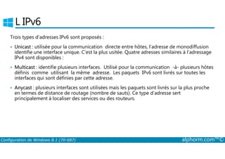 L IPv6 
Trois types d’adresses IPv6 sont proposés : 
• Unicast : utilisée pour la communication directe entre hôtes, l’adresse de monodiffusion 
identifie une interface unique. C’est la plus usitée. Quatre adresses similaires à l’adressage 
IPv4 sont disponibles : 
• Multicast : identifie plusieurs interfaces. Utilisé pour la communication ­à­plusieurs 
hôtes 
définis comme utilisant la même adresse. Les paquets IPv6 sont livrés sur toutes les 
interfaces qui sont définies par cette adresse. 
• Anycast : plusieurs interfaces sont utilisées mais les paquets sont livrés sur la plus proche 
en termes de distance de routage (nombre de sauts). Ce type d’adresse sert 
principalement à localiser des services ou des routeurs. 
Configuration de Windows 8.1 (70-687) alphorm.com™© 
 