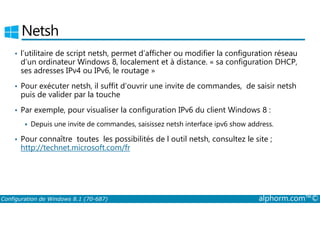 Netsh 
• l’utilitaire de script netsh, permet d’afficher ou modifier la configuration réseau 
d’un ordinateur Windows 8, localement et à distance. « sa configuration DHCP, 
ses adresses IPv4 ou IPv6, le routage » 
• Pour exécuter netsh, il suffit d’ouvrir une invite de commandes, de saisir netsh 
puis de valider par la touche 
• Par exemple, pour visualiser la configuration IPv6 du client Windows 8 : 
 Depuis une invite de commandes, saisissez netsh interface ipv6 show address. 
• Pour connaître toutes les possibilités de l outil netsh, consultez le site ; 
http://technet.microsoft.com/fr 
Configuration de Windows 8.1 (70-687) alphorm.com™© 
 