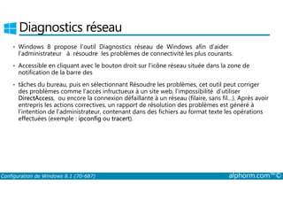Diagnostics réseau 
• Windows 8 propose l’outil Diagnostics réseau de Windows afin d’aider 
l’administrateur à résoudre les problèmes de connectivité les plus courants. 
• Accessible en cliquant avec le bouton droit sur l’icône réseau située dans la zone de 
notification de la barre des 
• tâches du bureau, puis en sélectionnant Résoudre les problèmes, cet outil peut corriger 
des problèmes comme l’accès infructueux à un site web, l’impossibilité d’utiliser 
DirectAccess, ou encore la connexion défaillante à un réseau (filaire, sans fil…). Après avoir 
entrepris les actions correctives, un rapport de résolution des problèmes est généré à 
l’intention de l’administrateur, contenant dans des fichiers au format texte les opérations 
effectuées (exemple : ipconfig ou tracert). 
Configuration de Windows 8.1 (70-687) alphorm.com™© 
 