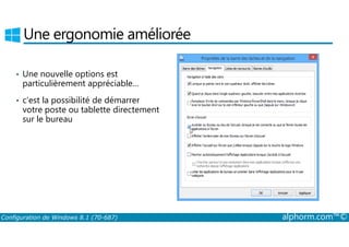 Une ergonomie améliorée 
• Une nouvelle options est 
particulièrement appréciable… 
• c’est la possibilité de démarrer 
votre poste ou tablette directement 
sur le bureau 
Configuration de Windows 8.1 (70-687) alphorm.com™© 
 