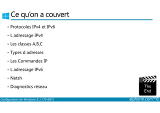 Ce qu’on a couvert 
• Protocoles IPv4 et IPv6 
• L adressage IPv4 
• Les classes A,B,C 
• Types d adresses 
• Les Commandes IP 
• L adressage IPv6 
• Netsh 
• Diagnostics réseau 
Configuration de Windows 8.1 (70-687) alphorm.com™© 
 