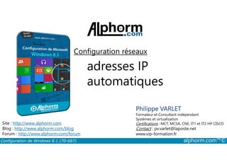 Configuration réseaux 
adresses IP 
automatiques 
Philippe VARLET 
Formateur et Consultant indépendant 
Systèmes et virtualisation 
Certifications : MCT, MCSA, CNE, IT1 et IT2 HP CISCO 
Contact : pv.varlet@laposte.net 
www.vip-formation.fr 
Site : http://www.alphorm.com 
Blog : http://www.alphorm.com/blog 
Forum : http://www.alphorm.com/forum 
Configuration de Windows 8.1 (70-687) alphorm.com™© 
 