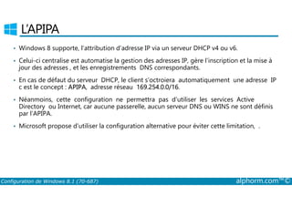 L’APIPA 
• Windows 8 supporte, l’attribution d’adresse IP via un serveur DHCP v4 ou v6. 
• Celui-ci centralise est automatise la gestion des adresses IP, gère l’inscription et la mise à 
jour des adresses , et les enregistrements DNS correspondants. 
• En cas de défaut du serveur DHCP, le client s’octroiera automatiquement une adresse IP 
c est le concept : APIPA, adresse réseau 169.254.0.0/16. 
• Néanmoins, cette configuration ne permettra pas d’utiliser les services Active 
Directory ou Internet, car aucune passerelle, aucun serveur DNS ou WINS ne sont définis 
par l’APIPA. 
• Microsoft propose d’utiliser la configuration alternative pour éviter cette limitation, . 
Configuration de Windows 8.1 (70-687) alphorm.com™© 
 