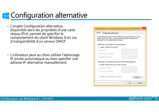 Configuration alternative 
• L’onglet Configuration alternative, 
disponible dans les propriétés d’une carte 
réseau IPv4, permet de spécifier le 
comportement du client Windows 8 en cas 
d’indisponibilité d’un serveur DHCP. 
• L’utilisateur peut au choix utiliser l’adressage 
IP privée automatique ou bien spécifier une 
adresse IP alternative manuellement. 
Configuration de Windows 8.1 (70-687) alphorm.com™© 
 