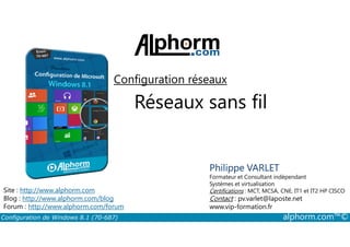 Configuration réseaux 
Réseaux sans fil 
Philippe VARLET 
Formateur et Consultant indépendant 
Systèmes et virtualisation 
Certifications : MCT, MCSA, CNE, IT1 et IT2 HP CISCO 
Contact : pv.varlet@laposte.net 
www.vip-formation.fr 
Site : http://www.alphorm.com 
Blog : http://www.alphorm.com/blog 
Forum : http://www.alphorm.com/forum 
Configuration de Windows 8.1 (70-687) alphorm.com™© 
 