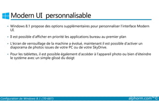 Modern UI personnalisable 
• Windows 8.1 propose des options supplémentaires pour personnaliser l’interface Modern 
UI. 
• Il est possible d'afficher en priorité les applications bureau au premier plan 
• L'écran de verrouillage de la machine a évolué, maintenant il est possible d'activer un 
diaporama de photos issues de votre PC ou de votre SkyDrive. 
• Pour les tablettes, il est possible également d'accéder à l'appareil photo ou bien d'éteindre 
le système avec un simple glissé du doigt 
Configuration de Windows 8.1 (70-687) alphorm.com™© 
 