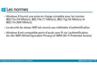 Les normes 
• Windows 8 fournit une prise en charge complète pour les normes 
802.11a (54 Mbits/s), 802.11b (11 Mbits/s), 802.11g (54 Mbits/s) et 
802.11n (600 Mbits/s) 
• La sécurité du réseau WIFI est soumis aux méthodes d’authentification 
• Windows 8 est compatible point d’accès sans fil via l authentification, 
les clés WEP (Wired Equivalent Privacy) et WPA (Wi­Fi 
Protected Access) 
Configuration de Windows 8.1 (70-687) alphorm.com™© 
 