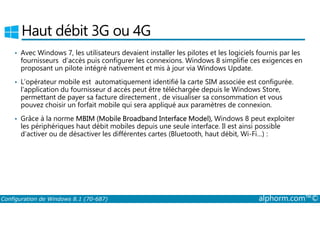 Haut débit 3G ou 4G 
• Avec Windows 7, les utilisateurs devaient installer les pilotes et les logiciels fournis par les 
fournisseurs d’accès puis configurer les connexions. Windows 8 simplifie ces exigences en 
proposant un pilote intégré nativement et mis à jour via Windows Update. 
• L’opérateur mobile est automatiquement identifié la carte SIM associée est configurée. 
l'application du fournisseur d accès peut être téléchargée depuis le Windows Store, 
permettant de payer sa facture directement , de visualiser sa consommation et vous 
pouvez choisir un forfait mobile qui sera appliqué aux paramètres de connexion. 
• Grâce à la norme MBIM (Mobile Broadband Interface Model), Windows 8 peut exploiter 
les périphériques haut débit mobiles depuis une seule interface. Il est ainsi possible 
d’activer ou de désactiver les différentes cartes (Bluetooth, haut débit, Wi­Fi…) 
: 
Configuration de Windows 8.1 (70-687) alphorm.com™© 
 