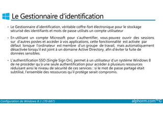 Le Gestionnaire d’identification 
• Le Gestionnaire d’identification, véritable coffre-fort électronique pour le stockage 
sécurisé des identifiants et mots de passe utilisés un compte utilisateur 
• En utilisant un compte Microsoft pour s’authentifier, vous pouvez ouvrir des sessions 
sur d’autres postes et accéder à vos applications, cette fonctionnalité est activée par 
défaut lorsque l’ordinateur est membre d’un groupe de travail, mais automatiquement 
désactivée lorsqu’il est joint à un domaine Active Directory, afin d’éviter la fuite de 
données sensibles. 
• L’authentification SSO (Single Sign On), permet à un utilisateur d’un système Windows 8 
de ne procéder qu’à une seule authentification pour accéder à plusieurs ressources 
réduisant ainsi le niveau de sécurité de ces services : si le mot de passe partagé était 
subtilisé, l’ensemble des ressources qu’il protège serait compromis. 
Configuration de Windows 8.1 (70-687) alphorm.com™© 
 