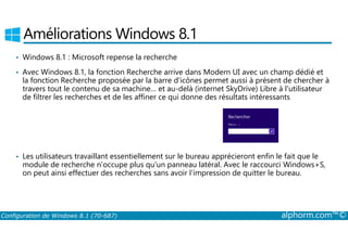 Améliorations Windows 8.1 
• Windows 8.1 : Microsoft repense la recherche 
• Avec Windows 8.1, la fonction Recherche arrive dans Modern UI avec un champ dédié et 
la fonction Recherche proposée par la barre d'icônes permet aussi à présent de chercher à 
travers tout le contenu de sa machine… et au-delà (internet SkyDrive) Libre à l'utilisateur 
de filtrer les recherches et de les affiner ce qui donne des résultats intéressants 
• Les utilisateurs travaillant essentiellement sur le bureau apprécieront enfin le fait que le 
module de recherche n'occupe plus qu'un panneau latéral. Avec le raccourci Windows+S, 
on peut ainsi effectuer des recherches sans avoir l'impression de quitter le bureau. 
Configuration de Windows 8.1 (70-687) alphorm.com™© 
 