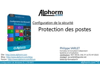 Configuration de la sécurité 
Protection des postes 
Philippe VARLET 
Formateur et Consultant indépendant 
Systèmes et virtualisation 
Certifications : MCT, MCSA, CNE, IT1 et IT2 HP CISCO 
Contact : pv.varlet@laposte.net 
www.vip-formation.fr 
Site : http://www.alphorm.com 
Blog : http://www.alphorm.com/blog 
Forum : http://www.alphorm.com/forum 
Configuration de Windows 8.1 (70-687) alphorm.com™© 
 
