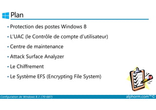 Plan 
• Protection des postes Windows 8 
• L’UAC (le Contrôle de compte d’utilisateur) 
• Centre de maintenance 
• Attack Surface Analyzer 
• Le Chiffrement 
• Le Système EFS (Encrypting File System) 
Configuration de Windows 8.1 (70-687) alphorm.com™© 
 