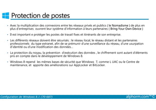 Protection de postes 
• Avec la multiplication des connexions entre les réseaux privés et publics ( le Nomadisme ) de plus en 
plus d’entreprises ouvrent leur système d’information à leurs partenaires ( Bring Your Own Device ) 
• Il est important e protéger les postes de travail fixes et itinérants de son entreprise. 
• Les différents réseaux doivent être sécurisés : le réseau local, le réseau distant et les partenaires 
professionnels du type extranet, afin de se prémunir d’une surveillance du réseau, d’une usurpation 
d’identité ou d’une modification des données… 
• La protection du noyau, la prévention d’exécution des données , le chiffrement sont autant d’éléments 
pris en compte dans le développement de Windows 8. 
• Windows 8 repend les mêmes bases de sécurité que Windows 7, comme L UAC ou le Centre de 
maintenance, et apporte des améliorations sur AppLocker et BitLocker. 
Configuration de Windows 8.1 (70-687) alphorm.com™© 
 