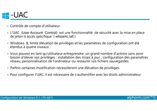 ­UAC 
• Contrôle de compte d’utilisateur 
• L’UAC (User Account Control) est une fonctionnalité de sécurité avec la mise en place 
de jeton d accès spécifique ( whoami /all ) 
• Windows 8, limite élévation de privilèges et les paramètres de configuration ont été 
étendus à quatre niveaux . 
• Vous pouvez en tant qu’utilisateur entreprendre un grand nombre d’actions sans avoir 
besoin d’élever vos privilèges : installation des mises à jour , configuration des paramètres 
réseau, personnalisation de l’ordinateur ou restaurer vos fichiers sauvegardés. 
• Parfois certaines modification nécessiteront une élévation de privilèges. 
• Pour configurer l’UAC, il est nécessaire de s’authentifier avec les droits administrateur 
Configuration de Windows 8.1 (70-687) alphorm.com™© 
 
