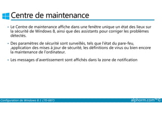 Centre de maintenance 
• Le Centre de maintenance affiche dans une fenêtre unique un état des lieux sur 
la sécurité de Windows 8, ainsi que des assistants pour corriger les problèmes 
détectés. 
• Des paramètres de sécurité sont surveillés, tels que l’état du pare-feu, 
,application des mises à jour de sécurité, les définitions de virus ou bien encore 
la maintenance de l’ordinateur. 
• Les messages d’avertissement sont affichés dans la zone de notification 
Configuration de Windows 8.1 (70-687) alphorm.com™© 
 