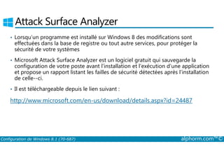 Attack Surface Analyzer 
• Lorsqu’un programme est installé sur Windows 8 des modifications sont 
effectuées dans la base de registre ou tout autre services, pour protéger la 
sécurité de votre systèmes 
• Microsoft Attack Surface Analyzer est un logiciel gratuit qui sauvegarde la 
configuration de votre poste avant l’installation et l’exécution d’une application 
et propose un rapport listant les failles de sécurité détectées après l’installation 
de celle-­ci. 
• Il est téléchargeable depuis le lien suivant : 
http://www.microsoft.com/en-us/download/details.aspx?id=24487 
Configuration de Windows 8.1 (70-687) alphorm.com™© 
 