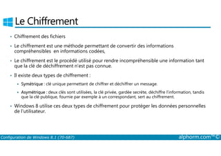 Le Chiffrement 
• Chiffrement des fichiers 
• Le chiffrement est une méthode permettant de convertir des informations 
compréhensibles en informations codées, 
• Le chiffrement est le procédé utilisé pour rendre incompréhensible une information tant 
que la clé de déchiffrement n’est pas connue. 
• Il existe deux types de chiffrement : 
 Symétrique : clé unique permettant de chiffrer et déchiffrer un message. 
 Asymétrique : deux clés sont utilisées, la clé privée, gardée secrète, déchiffre l’information, tandis 
que la clé publique, fournie par exemple à un correspondant, sert au chiffrement. 
• Windows 8 utilise ces deux types de chiffrement pour protéger les données personnelles 
de l’utilisateur. 
Configuration de Windows 8.1 (70-687) alphorm.com™© 
 