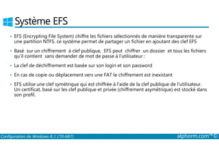 Système EFS 
• EFS (Encrypting File System) chiffre les fichiers sélectionnés de manière transparente sur 
une partition NTFS. ce système permet de partager un fichier en ajoutant des clef EFS 
• Basé sur un chiffrement à clef publique, EFS peut chiffrer un dossier et tous les fichiers 
qu’il contient sans demander de mot de passe à l’utilisateur : 
• La clef de déchiffrement est basée sur son login et son password 
• En cas de copie ou déplacement vers une FAT le chiffrement est inexistant 
• EFS utilise une clef symétrique qui est chiffrée à l’aide de la clef publique de l’utilisateur. 
Un certificat, basé sur les clef publique et privée (chiffrement asymétrique) est stocké dans 
son profil. 
Configuration de Windows 8.1 (70-687) alphorm.com™© 
 