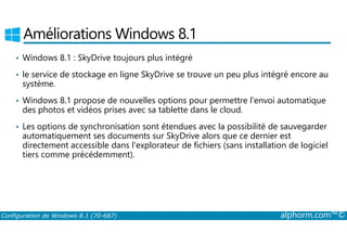 Améliorations Windows 8.1 
• Windows 8.1 : SkyDrive toujours plus intégré 
• le service de stockage en ligne SkyDrive se trouve un peu plus intégré encore au 
système. 
• Windows 8.1 propose de nouvelles options pour permettre l'envoi automatique 
des photos et vidéos prises avec sa tablette dans le cloud. 
• Les options de synchronisation sont étendues avec la possibilité de sauvegarder 
automatiquement ses documents sur SkyDrive alors que ce dernier est 
directement accessible dans l'explorateur de fichiers (sans installation de logiciel 
tiers comme précédemment). 
Configuration de Windows 8.1 (70-687) alphorm.com™© 
 