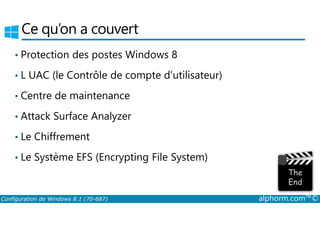 Ce qu’on a couvert 
• Protection des postes Windows 8 
• L UAC (le Contrôle de compte d’utilisateur) 
• Centre de maintenance 
• Attack Surface Analyzer 
• Le Chiffrement 
• Le Système EFS (Encrypting File System) 
Configuration de Windows 8.1 (70-687) alphorm.com™© 
 