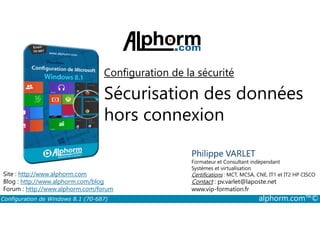 Configuration de la sécurité 
Sécurisation des données 
hors connexion 
Philippe VARLET 
Formateur et Consultant indépendant 
Systèmes et virtualisation 
Certifications : MCT, MCSA, CNE, IT1 et IT2 HP CISCO 
Contact : pv.varlet@laposte.net 
www.vip-formation.fr 
Site : http://www.alphorm.com 
Blog : http://www.alphorm.com/blog 
Forum : http://www.alphorm.com/forum 
Configuration de Windows 8.1 (70-687) alphorm.com™© 
 