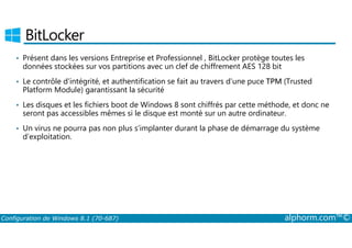 BitLocker 
• Présent dans les versions Entreprise et Professionnel , BitLocker protège toutes les 
données stockées sur vos partitions avec un clef de chiffrement AES 128 bit 
• Le contrôle d’intégrité, et authentification se fait au travers d’une puce TPM (Trusted 
Platform Module) garantissant la sécurité 
• Les disques et les fichiers boot de Windows 8 sont chiffrés par cette méthode, et donc ne 
seront pas accessibles mêmes si le disque est monté sur un autre ordinateur. 
• Un virus ne pourra pas non plus s’implanter durant la phase de démarrage du système 
d’exploitation. 
Configuration de Windows 8.1 (70-687) alphorm.com™© 
 