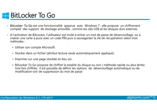 BitLocker To Go 
• BitLocker To Go est une fonctionnalité apparue avec Windows 7 : elle propose un chiffrement 
complet des support de stockage amovible , comme les clés USB et les disques durs externes. 
• A l’activation de BitLocker, l’utilisateur est invité à entrer un mot de passe de déverrouillage, ou à 
insérer une carte à puce avec un code PIN puis à sauvegarder la clé de récupération selon trois 
méthodes : 
 Utiliser son compte Microsoft. 
 Stocker dans un fichier (attribut lecture seule automatiquement appliqué). 
 Imprimer sur une page stockée en lieu sûr. 
 BitLocker To Go propose de chiffrer la totalité du disque ou non ( méthode rapide ou plus lente) 
Une fois chiffrée, il est possible de définir les options de déverrouillage automatique ou de 
modification voir de suppression du mot de passe 
Configuration de Windows 8.1 (70-687) alphorm.com™© 
 
