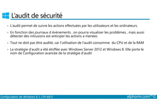 L’audit de sécurité 
• L’audit permet de suivre les actions effectuées par les utilisateurs et les ordinateurs. 
• En fonction des journaux d évènements , on pourra visualiser les problèmes , mais aussi 
détecter des intrusions est anticiper les actions a menées 
• Tout ne doit pas être audité, car l’utilisation de l’audit consomme du CPU et de la RAM 
• La stratégie d’audit a été étoffée avec Windows Server 2012 et Windows 8. Elle porte le 
nom de Configuration avancée de la stratégie d’audit 
Configuration de Windows 8.1 (70-687) alphorm.com™© 
 