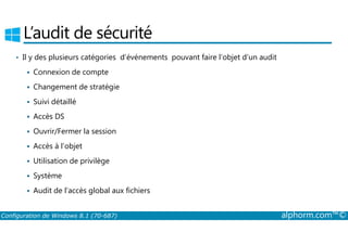 L’audit de sécurité 
• Il y des plusieurs catégories d’événements pouvant faire l’objet d’un audit 
 Connexion de compte 
 Changement de stratégie 
 Suivi détaillé 
 Accès DS 
 Ouvrir/Fermer la session 
 Accès à l’objet 
 Utilisation de privilège 
 Système 
 Audit de l’accès global aux fichiers 
Configuration de Windows 8.1 (70-687) alphorm.com™© 
 