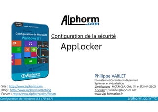 Configuration de la sécurité 
AppLocker 
Philippe VARLET 
Formateur et Consultant indépendant 
Systèmes et virtualisation 
Certifications : MCT, MCSA, CNE, IT1 et IT2 HP CISCO 
Contact : pv.varlet@laposte.net 
www.vip-formation.fr 
Site : http://www.alphorm.com 
Blog : http://www.alphorm.com/blog 
Forum : http://www.alphorm.com/forum 
Configuration de Windows 8.1 (70-687) alphorm.com™© 
 
