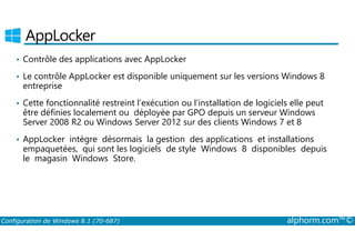 AppLocker 
• Contrôle des applications avec AppLocker 
• Le contrôle AppLocker est disponible uniquement sur les versions Windows 8 
entreprise 
• Cette fonctionnalité restreint l’exécution ou l’installation de logiciels elle peut 
être définies localement ou déployée par GPO depuis un serveur Windows 
Server 2008 R2 ou Windows Server 2012 sur des clients Windows 7 et 8 
• AppLocker intègre désormais la gestion des applications et installations 
empaquetées, qui sont les logiciels de style Windows 8 disponibles depuis 
le magasin Windows Store. 
Configuration de Windows 8.1 (70-687) alphorm.com™© 
 