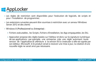 AppLocker 
• Les règles de restriction sont disponibles pour l’exécution de logiciels, de scripts et 
pour l’installation de programmes. 
• Les extensions suivantes peuvent être soumises à restriction avec un serveur Windows 
Server 2012 et des clients 
• Windows 8 (Professionnel ou Entreprise) : 
 Fichiers exécutables , les Scripts ,Fichiers d'Installation, les App empaquetées ,les DLL 
 AppLocker propose des règles basées sur l’éditeur et donc sur la signature numérique 
de ses applications : par exemple, une entreprise crée une règle autorisant toute 
version de l’application IE ultérieure à la version 9.0 à s’exécuter si elle est signée par 
son éditeur, Microsoft. Si le produit venait à recevoir une mise à jour, la création d’une 
nouvelle règle ne serait ainsi pas nécessaire. 
Configuration de Windows 8.1 (70-687) alphorm.com™© 
 