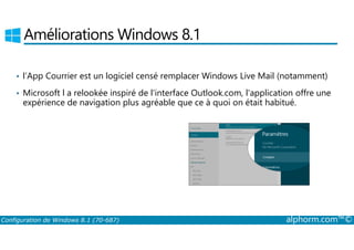 Améliorations Windows 8.1 
• l’App Courrier est un logiciel censé remplacer Windows Live Mail (notamment) 
• Microsoft l a relookée inspiré de l'interface Outlook.com, l'application offre une 
expérience de navigation plus agréable que ce à quoi on était habitué. 
Configuration de Windows 8.1 (70-687) alphorm.com™© 
 