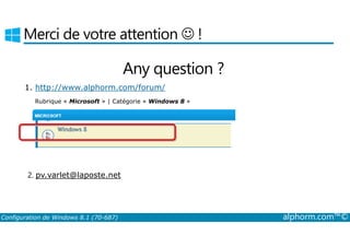 Merci de votre attention ☺ ! 
Any question ? 
1. http://www.alphorm.com/forum/ 
Rubrique « Microsoft » | Catégorie « Windows 8 » 
2. pv.varlet@laposte.net 
Configuration de Windows 8.1 (70-687) alphorm.com™© 
 