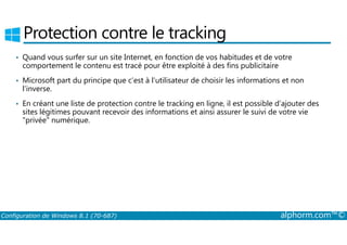 Protection contre le tracking 
• Quand vous surfer sur un site Internet, en fonction de vos habitudes et de votre 
comportement le contenu est tracé pour être exploité à des fins publicitaire 
• Microsoft part du principe que c’est à l’utilisateur de choisir les informations et non 
l’inverse. 
• En créant une liste de protection contre le tracking en ligne, il est possible d’ajouter des 
sites légitimes pouvant recevoir des informations et ainsi assurer le suivi de votre vie 
privée numérique. 
Configuration de Windows 8.1 (70-687) alphorm.com™© 
 