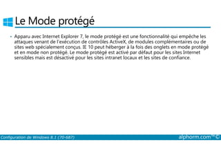 Le Mode protégé 
• Apparu avec Internet Explorer 7, le mode protégé est une fonctionnalité qui empêche les 
attaques venant de l’exécution de contrôles ActiveX, de modules complémentaires ou de 
sites web spécialement conçus. IE 10 peut héberger à la fois des onglets en mode protégé 
et en mode non protégé. Le mode protégé est activé par défaut pour les sites Internet 
sensibles mais est désactivé pour les sites intranet locaux et les sites de confiance. 
Configuration de Windows 8.1 (70-687) alphorm.com™© 
 