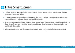 Filtre SmartScreen 
• Le filtre SmartScreen vérifie les sites Internet visités par rapport à une liste de sites de 
phishing maintenue à jour. 
• L’hameçonnage est utilisé pour récupérer des informations confidentielles a l'insu de 
votre plein gré , l idée est d usurper vos identifiants 
• Si un site Internet falsifié est détecté, Internet Explorer bloque l’intégralité de celui-ci . Le 
filtre SmartScreen est combiné avec le module de téléchargement pour contrôler les 
logiciels téléchargés. 
• Microsoft maintient une liste des sites connus pour être potentiellement dangereux. 
Configuration de Windows 8.1 (70-687) alphorm.com™© 
 