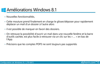 Améliorations Windows 8.1 
• Nouvelles fonctionnalités, 
• Cette mouture prend finalement en charge le glisser/déposer pour rapidement 
déplacer un mail d'un dossier à l'autre alors 
• il est possible de marquer en favori des dossiers. 
• On retrouve la possibilité d'ouvrir un mail dans une nouvelle fenêtre et la barre 
d'outils cachée, est plus facile à retrouver via un clic sur les « … » en bas de 
l’App. 
• Précisons que les comptes POP3 ne sont toujours pas supportés 
Configuration de Windows 8.1 (70-687) alphorm.com™© 
 