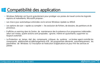 Compatibilité des application 
• Windows Defender est fournit gratuitement pour protéger vos postes de travail contre les logiciels 
espions et malveillants, Microsoft propose : 
• Les mise à jour automatique antivirales via le service Windows Update ou WSUS 
• Les options de scan « rapide ou complet » : les exclusion de fichiers, de dossiers, de partitions et de 
processus. 
• Il affiche un warning dans le Centre de maintenance des la présence d’un programme indésirable : 
selon son niveau, quatre actions sont proposées : ignorer, mettre en quarantaine, supprimer ou 
toujours autoriser. 
• La Protection en temps réel des composants critiques du système : un broker agent contrôle les 
composants additionnels et téléchargements d’IE , les programmes démarrés automatiquement, les 
paramètres de Windows 8, l’inscription et l’exécution d’applications et pour finir les services et 
pilotes 
Configuration de Windows 8.1 (70-687) alphorm.com™© 
 