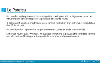 Le Parefeu 
• Un pare­feu 
est l’équivalent d’un mur logiciel « check point » IL protège votre poste des 
intrusions: On parle de respecter la politique de sécurité réseau 
• Il est souvent associé a d’autres mesures, comme l’utilisation d’un antivirus et l installation 
des KB de sécurité. 
• Il a pour fonction la protection du poste de travail contre les accès non autorisés 
• Le firewall fourni avec Windows XP avait ses limitations et pouvait être considéré comme 
peu sûr, car il ne filtrait que le transports de « communications entrantes » 
Configuration de Windows 8.1 (70-687) alphorm.com™© 
 