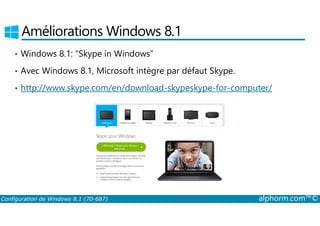 Améliorations Windows 8.1 
• Windows 8.1: “Skype in Windows” 
• Avec Windows 8.1, Microsoft intègre par défaut Skype. 
• http://www.skype.com/en/download-skypeskype-for-computer/ 
Configuration de Windows 8.1 (70-687) alphorm.com™© 
 