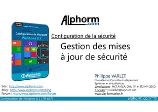 Configuration de la sécurité 
Gestion des mises 
à jour de sécurité 
Philippe VARLET 
Formateur et Consultant indépendant 
Systèmes et virtualisation 
Certifications : MCT, MCSA, CNE, IT1 et IT2 HP CISCO 
Contact : pv.varlet@laposte.net 
www.vip-formation.fr 
Site : http://www.alphorm.com 
Blog : http://www.alphorm.com/blog 
Forum : http://www.alphorm.com/forum 
Configuration de Windows 8.1 (70-687) alphorm.com™© 
 