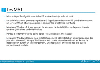 Les MAJ 
• Microsoft publie régulièrement des KB et de mises à jour de sécurité 
• Les administrateurs peuvent se préparer à l’application des correctifs généralement avec 
un serveur WSUS et ainsi anticiper et corriger les problèmes éventuels. 
• Maintenir Windows 8 à jour permet de s’assurer de la stabilité et de la protection du 
système ( Windows defender inclus) 
• Pensez a redémarrer votre poste après l'installation des mises ajour 
• Le service Windows Update gère le téléchargement et l’installation des mises à jour des 
produits Microsoft, lorsque l’utilisateur est connecté au réseau Internet. En cas de 
déconnexion durant un téléchargement, une reprise est effectuée dès lors que la 
connexion est rétablie. 
Configuration de Windows 8.1 (70-687) alphorm.com™© 
 