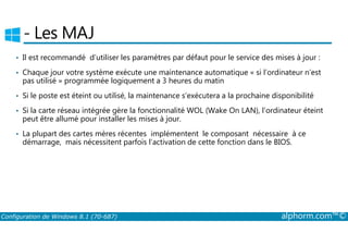 ­Les 
MAJ 
• Il est recommandé d’utiliser les paramètres par défaut pour le service des mises à jour : 
• Chaque jour votre système exécute une maintenance automatique « si l’ordinateur n’est 
pas utilisé » programmée logiquement a 3 heures du matin 
• Si le poste est éteint ou utilisé, la maintenance s’exécutera a la prochaine disponibilité 
• Si la carte réseau intégrée gère la fonctionnalité WOL (Wake On LAN), l’ordinateur éteint 
peut être allumé pour installer les mises à jour. 
• La plupart des cartes mères récentes implémentent le composant nécessaire à ce 
démarrage, mais nécessitent parfois l’activation de cette fonction dans le BIOS. 
Configuration de Windows 8.1 (70-687) alphorm.com™© 
 