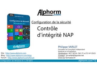 Configuration de la sécurité 
Contrôle 
d’intégrité NAP 
Philippe VARLET 
Formateur et Consultant indépendant 
Systèmes et virtualisation 
Certifications : MCT, MCSA, CNE, IT1 et IT2 HP CISCO 
Contact : pv.varlet@laposte.net 
www.vip-formation.fr 
Site : http://www.alphorm.com 
Blog : http://www.alphorm.com/blog 
Forum : http://www.alphorm.com/forum 
Configuration de Windows 8.1 (70-687) alphorm.com™© 
 