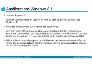 Améliorations Windows 8.1 
• Internet Explorer 11 
• Internet Explorer passe en version 11 tant du côté du bureau que du côté 
Modern UI . 
• Avec des améliorations sur le rendu des pages Web, 
• Internet Explorer11, propose quelques améliorations d'ordre ergonomique. 
Toutes les commandes sont regroupées au bas de l'écran et les favoris sont plus 
facilement gérables et il n y plus de limites sur le nombre d'onglets ouvrables 
• Même si la version « classique » profite bien sûr des nouveautés en matière de 
rendu. Les deux navigateurs continuent d'agir comme deux navigateurs séparés, 
mis à part le partage des favoris. 
Configuration de Windows 8.1 (70-687) alphorm.com™© 
 