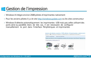 Gestion de l’impression 
• Windows 8 intègre environ 2500 pilotes d’imprimantes nativement 
• Pour les anciens pilotes il y a le site http://windowsupdate.com ou les sites constructeur 
• Windows 8 détecte automatiquement les imprimantes USB mais pas celles utilisant des 
ports série ou parallèle. Dans de tels cas, il est nécessaire de configurer 
manuellement le port dans l’interface Périphériques et imprimantes. 
Configuration de Windows 8.1 (70-687) alphorm.com™© 
 
