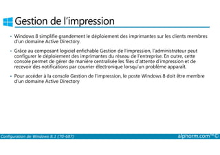 Gestion de l’impression 
• Windows 8 simplifie grandement le déploiement des imprimantes sur les clients membres 
d’un domaine Active Directory. 
• Grâce au composant logiciel enfichable Gestion de l’impression, l’administrateur peut 
configurer le déploiement des imprimantes du réseau de l’entreprise. En outre, cette 
console permet de gérer de manière centralisée les files d’attente d’impression et de 
recevoir des notifications par courrier électronique lorsqu’un problème apparaît. 
• Pour accéder à la console Gestion de l’impression, le poste Windows 8 doit être membre 
d’un domaine Active Directory 
Configuration de Windows 8.1 (70-687) alphorm.com™© 
 